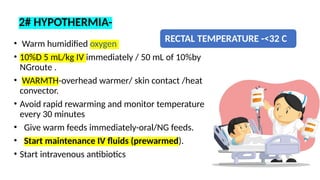 RECTAL TEMPERATURE -<32 C
• Warm humidified oxygen
• 10%D 5 mL/kg IV immediately / 50 mL of 10%by
NGroute .
• WARMTH-overhead warmer/ skin contact /heat
convector.
• Avoid rapid rewarming and monitor temperature
every 30 minutes
• Give warm feeds immediately-oral/NG feeds.
• Start maintenance IV fluids (prewarmed).
• Start intravenous antibiotics
2# HYPOTHERMIA-
 