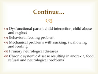 
 Dysfunctional parent-child interaction, child abuse
and neglect
 Behavioral feeding problem
 Mechanical problems with sucking, swallowing
and feeding
 Primary neurological diseases
 Chronic systemic disease resulting in anorexia, food
refusal and neurological problems
Continue…
 