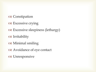  Constipation
 Excessive crying
 Excessive sleepiness (lethargy)
 Irritability
 Minimal smiling
 Avoidance of eye contact
 Unresponsive
 