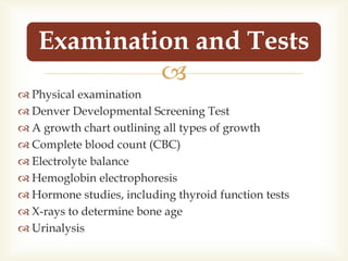 
 Physical examination
 Denver Developmental Screening Test
 A growth chart outlining all types of growth
 Complete blood count (CBC)
 Electrolyte balance
 Hemoglobin electrophoresis
 Hormone studies, including thyroid function tests
 X-rays to determine bone age
 Urinalysis
Examination and Tests
 