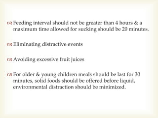  Feeding interval should not be greater than 4 hours & a
maximum time allowed for sucking should be 20 minutes.
 Eliminating distractive events
 Avoiding excessive fruit juices
 For older & young children meals should be last for 30
minutes, solid foods should be offered before liquid,
environmental distraction should be minimized.
 