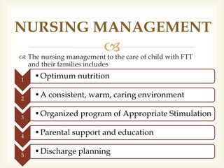 
NURSING MANAGEMENT
 The nursing management to the care of child with FTT
and their families includes
1
•Optimum nutrition
2
•A consistent, warm, caring environment
3
•Organized program of Appropriate Stimulation
4
•Parental support and education
5
•Discharge planning
 