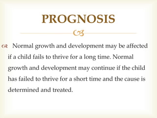 
 Normal growth and development may be affected
if a child fails to thrive for a long time. Normal
growth and development may continue if the child
has failed to thrive for a short time and the cause is
determined and treated.
PROGNOSIS
 
