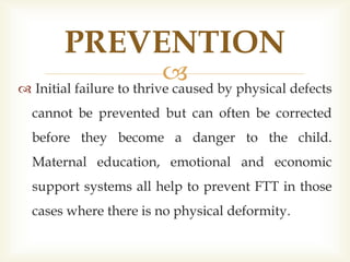  Initial failure to thrive caused by physical defects
cannot be prevented but can often be corrected
before they become a danger to the child.
Maternal education, emotional and economic
support systems all help to prevent FTT in those
cases where there is no physical deformity.
PREVENTION
 