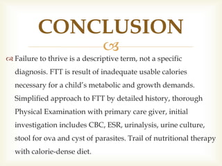 
 Failure to thrive is a descriptive term, not a specific
diagnosis. FTT is result of inadequate usable calories
necessary for a child’s metabolic and growth demands.
Simplified approach to FTT by detailed history, thorough
Physical Examination with primary care giver, initial
investigation includes CBC, ESR, urinalysis, urine culture,
stool for ova and cyst of parasites. Trail of nutritional therapy
with calorie-dense diet.
CONCLUSION
 