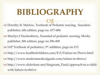  Dorothy R. Marlow, Textbook of Pediatric nursing, Saunders
publisher, 6th edition, page no. 677-684
 Marilyn J Hockenberry, Essential of pediatric nursing, Mosby
publisher, 8th edition, page no.396-400
 IAP Textbook of pediatrics, 5th addition, page no.113
 http://www.healthofchildren.com/E-F/Failure-to-Thrive.html
 http://www.modernmedicalguide.com/failure-to-thrive/
 http://www.slideshare.net/Singaram_Paed/approach-to-a-child-
with-failure-to-thrive
BIBLIOGRAPHY
 