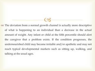 
 The deviation from a normal growth channel is actually more descriptive
of what is happening to an individual than a decrease in the actual
amount of weight. Any infant or child at the fifth percentile should alert
the caregiver that a problem exists. If the condition progresses, the
undernourished child may become irritable and/or apathetic and may not
reach typical developmental markers such as sitting up, walking, and
talking at the usual ages.
 