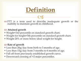 
 FTT is a term used to describe inadequate growth or the
inability to maintain growth in childhood.
 Attained growth
• Weight<3rd percentile on standard growth chart.
• Weight for height<5th percentile on standard growth chart.
• Weight 20% or more below ideal weight for height.
 Rate of growth
• Less than 20g/day from birth to 3 months of age.
• Less than 15g/day from 3 months to 6 months of age.
• Fall off from previously established growth curve.
• Downward crossing of >2 major percentiles.
Definition
 