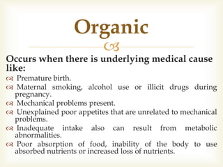 
Occurs when there is underlying medical cause
like:
 Premature birth.
 Maternal smoking, alcohol use or illicit drugs during
pregnancy.
 Mechanical problems present.
 Unexplained poor appetites that are unrelated to mechanical
problems.
 Inadequate intake also can result from metabolic
abnormalities.
 Poor absorption of food, inability of the body to use
absorbed nutrients or increased loss of nutrients.
Organic
 