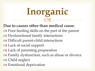 
Due to causes other than medical cause.
 Poor feeding skills on the part of the parent
 Dysfunctional family interactions
 Difficult parent-child interactions
 Lack of social support
 Lack of parenting preparation
 Family dysfunction, such as abuse or divorce
 Child neglect
 Emotional deprivation
Inorganic
 