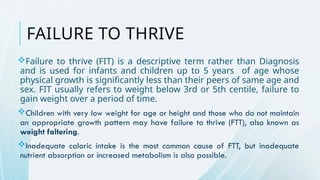 FAILURE TO THRIVE
Failure to thrive (FIT) is a descriptive term rather than Diagnosis
and is used for infants and children up to 5 years of age whose
physical growth is significantly less than their peers of same age and
sex. FIT usually refers to weight below 3rd or 5th centile, failure to
gain weight over a period of time.
Children with very low weight for age or height and those who do not maintain
an appropriate growth pattern may have failure to thrive (FTT), also known as
weight faltering.
Inadequate caloric intake is the most common cause of FTT, but inadequate
nutrient absorption or increased metabolism is also possible.
 