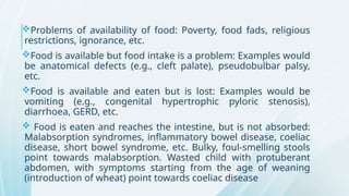 Problems of availability of food: Poverty, food fads, religious
restrictions, ignorance, etc.
Food is available but food intake is a problem: Examples would
be anatomical defects (e.g., cleft palate), pseudobulbar palsy,
etc.
Food is available and eaten but is lost: Examples would be
vomiting (e.g., congenital hypertrophic pyloric stenosis),
diarrhoea, GERD, etc.
 Food is eaten and reaches the intestine, but is not absorbed:
Malabsorption syndromes, inflammatory bowel disease, coeliac
disease, short bowel syndrome, etc. Bulky, foul-smelling stools
point towards malabsorption. Wasted child with protuberant
abdomen, with symptoms starting from the age of weaning
(introduction of wheat) point towards coeliac disease
 