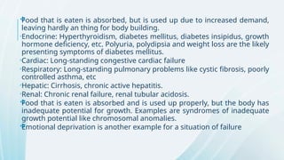 
Food that is eaten is absorbed, but is used up due to increased demand,
leaving hardly an thing for body building.

Endocrine: Hyperthyroidism, diabetes mellitus, diabetes insipidus, growth
hormone deficiency, etc. Polyuria, polydipsia and weight loss are the likely
presenting symptoms of diabetes mellitus.

Cardiac: Long-standing congestive cardiac failure

Respiratory: Long-standing pulmonary problems like cystic fibrosis, poorly
controlled asthma, etc

Hepatic: Cirrhosis, chronic active hepatitis.

Renal: Chronic renal failure, renal tubular acidosis.

Food that is eaten is absorbed and is used up properly, but the body has
inadequate potential for growth. Examples are syndromes of inadequate
growth potential like chromosomal anomalies.

Emotional deprivation is another example for a situation of failure
 