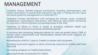 MANAGEMENT
Complete history, detailed physical examination including anthropometry and
careful observation of parent-child interaction will help in finding out the cause
and hence guide the management of a child with FTT.
Treatment includes identification and managing the primary cause; nutritional
rehabilitation, psychological intervention; and follow-up with careful monitoring
for response in terms of growth and developmental of the child
Treatment of failure to thrive is aimed at providing sufficient health and
environmental resources to promote satisfactory growth.
A nutritious diet containing adequate calories for catch-up growth (about 150% of
normal caloric requirement) and individualized medical and social supports are
usually necessary
Re-feeding the child for 2 days to 2 weeks to initiate catch-up growth
Providing social work support or other community resources to families with food
insecurity
Counseling caregivers on healthy food choices
Adjusting formula concentration for infants
 