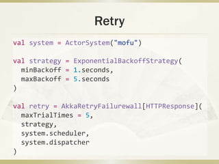Retry
val system = ActorSystem("mofu")
val strategy = ExponentialBackoffStrategy(
minBackoff = 1.seconds,
maxBackoff = 5.seconds
)
val retry = AkkaRetryFailurewall[HTTPResponse](
maxTrialTimes = 5,
strategy,
system.scheduler,
system.dispatcher
)
 