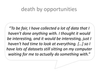 death by opportunities
“To be fair, I have collected a lot of data that I
haven't done anything with. I thought it would
be interesting, and it would be interesting, just I
haven't had time to look at everything. […] so I
have lots of datasets still sitting on my computer
waiting for me to actually do something with.”
 