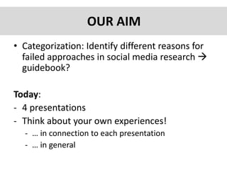 OUR AIM
• Categorization: Identify different reasons for
failed approaches in social media research 
guidebook?
Today:
- 4 presentations
- Think about your own experiences!
- … in connection to each presentation
- … in general
 