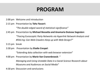 2:00 pm Welcome and introduction
2:15 pm Presentation by Taha Yasseri:
“The double-edged sword of statistical significance”
2:45 pm Presentation by Michael Bossetta and Anamaria Dutceac Segesten:
“Tracing Eurosceptic Party Networks via Hyperlink Network Analysis and
#FAIL!ng: Can Web Crawlers Keep up with Web Design?”
3:15 pm break
3:30 pm Presentation by Elodie Crespel:
“Extending data collection with web browser extension”
4:00 pm Presentation by Marie Van Cranenbroeck: “
Managing and Using Unstable Data in a Social Science Research about
Museums and Audiences on Social Media”
4:30 pm: Discussion and conclusions
PROGRAM
 