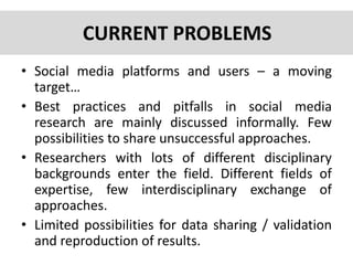 • Social media platforms and users – a moving
target…
• Best practices and pitfalls in social media
research are mainly discussed informally. Few
possibilities to share unsuccessful approaches.
• Researchers with lots of different disciplinary
backgrounds enter the field. Different fields of
expertise, few interdisciplinary exchange of
approaches.
• Limited possibilities for data sharing / validation
and reproduction of results.
CURRENT PROBLEMS
 