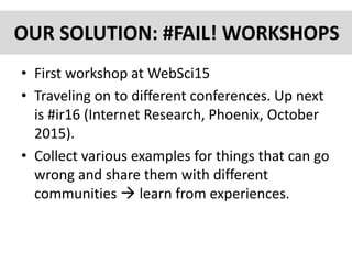 OUR SOLUTION: #FAIL! WORKSHOPS
• First workshop at WebSci15
• Traveling on to different conferences. Up next
is #ir16 (Internet Research, Phoenix, October
2015).
• Collect various examples for things that can go
wrong and share them with different
communities  learn from experiences.
 