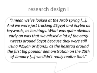 research design I
“I mean we’ve looked at the Arab spring […].
And we were just tracking #Egypt and #Lybia as
keywords, as hashtags. What was quite obvious
early on was that we missed a lot of the early
tweets around Egypt because they were still
using #25jan or #jan25 as the hashtag around
the first big popular demonstration on the 25th
of January […] we didn’t really realize that.”
 