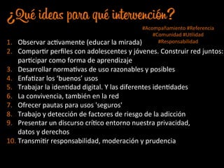 ¿Qué ideas para qué intervención?
1.  Observar	
  acJvamente	
  (educar	
  la	
  mirada)	
  
2.  ComparJr	
  perﬁles	
  con	
  adolescentes	
  y	
  jóvenes.	
  Construir	
  red	
  juntos:	
  
parJcipar	
  como	
  forma	
  de	
  aprendizaje	
  
3.  Desarrollar	
  normaJvas	
  de	
  uso	
  razonables	
  y	
  posibles	
  
4.  EnfaJzar	
  los	
  ‘buenos’	
  usos	
  
5.  Trabajar	
  la	
  idenJdad	
  digital.	
  Y	
  las	
  diferentes	
  idenJdades	
  
6.  La	
  convivencia,	
  también	
  en	
  la	
  red	
  
7.  Ofrecer	
  pautas	
  para	
  usos	
  'seguros'	
  
8.  Trabajo	
  y	
  detección	
  de	
  factores	
  de	
  riesgo	
  de	
  la	
  adicción	
  
9.  Presentar	
  un	
  discurso	
  críJco	
  entorno	
  nuestra	
  privacidad,	
  	
  
datos	
  y	
  derechos	
  
10. TransmiJr	
  responsabilidad,	
  moderación	
  y	
  prudencia	
  
	
  	
  
#Acompañamiento	
  #Referencia	
  
#Comunidad	
  #UJlidad	
  
#Responsabilidad	
  
 