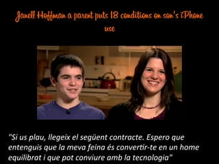Janell Hoffman a parent puts 18 conditions on son's iPhone
use
"Si	
  us	
  plau,	
  llegeix	
  el	
  següent	
  contracte.	
  Espero	
  que	
  
entenguis	
  que	
  la	
  meva	
  feina	
  és	
  conver:r-­‐te	
  en	
  un	
  home	
  
equilibrat	
  i	
  que	
  pot	
  conviure	
  amb	
  la	
  tecnologia"	
  
 