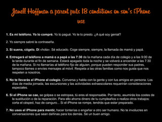 Janell Hoffman a parent puts 18 conditions on son's iPhone
use
1. Es mi teléfono. Yo lo compré. Yo lo pagué. Yo te lo presto. ¿A qué soy genial?
2. Yo siempre sabré la contraseña.
3. Si suena, cógelo. Di «hola». Sé educado. Coge siempre, siempre, la llamada de mamá y papá.
4. Entregará el teléfono a mamá o a papá a las 7:30 de la mañana cada día de colegio y a las 9:00 de
la tarde durante el fin de semana. Estará apagado toda la noche y se volverá a encender a las 7:30
de la mañana. Si no llamarías al teléfono fijo de alguien, porque pueden responder sus padres,
tampoco llames o envíes mensajes al móvil. Respeta a las otras familias como nos gusta que nos
respeten a nosotros.
5. No te llevarás el iPhone al colegio. Conversa y habla con la gente y con tus amigos en persona. Los
días de media jornada, las excursiones y las actividades extraescolares requerirán consideraciones
especiales.
6. Si el iPhone se cae, se golpea o se estropea, tú eres el responsable. Por tanto, asumirás los costes de
la sustitución o de la reparación. Para ello ahorra dinero de tu cumpleaños o realiza otros trabajos:
corta el césped, haz de canguro... Si el iPhone se rompe, tendrás que estar preparado.
7. No uses el iPhone para mentir, hacer tonterías o engañar a otro ser humano. No te involucres en
conversaciones que sean dañinas para los demás. Sé un buen amigo.
 