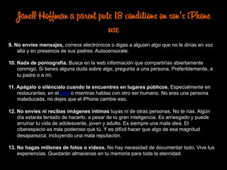 Janell Hoffman a parent puts 18 conditions on son's iPhone
use
9. No envíes mensajes, correos electrónicos o digas a alguien algo que no le dirías en voz
alta y en presencia de sus padres. Autocensúrate.
10. Nada de pornografía. Busca en la web información que compartirías abiertamente
conmigo. Si tienes alguna duda sobre algo, pregunta a una persona. Preferiblemente, a
tu padre o a mí.
11. Apágalo o siléncialo cuando te encuentres en lugares públicos. Especialmente en
restaurantes, en el cine o mientras hablas con otro ser humano. No eres una persona
maleducada, no dejes que el iPhone cambie eso.
12. No envíes ni recibas imágenes íntimas tuyas ni de otras personas. No te rías. Algún
día estarás tentado de hacerlo, a pesar de tu gran inteligencia. Es arriesgado y puede
arruinar tu vida de adolescente, joven y adulto. Es siempre una mala idea. El
ciberespacio es más poderoso que tú. Y es difícil hacer que algo de esa magnitud
desaparezca, incluyendo una mala reputación.
13. No hagas millones de fotos o vídeos. No hay necesidad de documentar todo. Vive tus
experiencias. Quedarán almacenas en tu memoria para toda la eternidad.
 