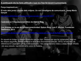 I sobretot en l’impressionant llibre de Dolors Reig
Los jóvenes en la era de la hiperconectividad. Dolors Reig, Luis F. Vílchez. Fundación
Telefónica, 2013.
http://www.dreig.eu/caparazon/2013/05/17/jovenes-en-la-era-de-la-hiperconectividad/
En aquest es troben la majoria d’estudis que he citat. Destaco els que he contemplat i llegit en
les diapos següents. També destaca la seva obra Socionomía (Deusto, 2012) i el seu bloc de
referència El Caparazón (dreig.eu/elcaparazon). I les presentacions vistes a Josep Matalí (HSJD)
i els seus estudis i aprofundiments sobre la matèria.
Força inspiració en:
El món dels joves a través dels mitjans. Un nou paradigma de comunicació. Josep Maria
Ganyet
http://www.slideshare.net/ganyet/xarxes-socials-i-joventut-5813571
A	
  conFnuació	
  cito	
  les	
  fonts	
  uFlitzade	
  si	
  que	
  no	
  s’han	
  fet	
  durant	
  la	
  presentació:	
  
 