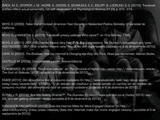 BACK, M. D., STOPFER, J. M., VAZIRE, S., GADDIS, S., SCHMUKLE, S. C., EGLOFF, B. y GOSLING, S. D. (2010): “Facebook
profiles reflect actual personality, not self‐idealization”, en Psychological Science, 21 (3), p. 372‐374.
BOYD, D. (2008): Taken Out of Context: American Teen Sociality in Networked Publics. Berkeley: Universidad de
California.
BOYD, D. y HARGITTAI, E. (2010): “FacebooK privacy settings: Who cares?”, en First Monday, 15(8).
BOYD, S. (2011): 307,369 Crashes Means Very Few Of Us Are Supertaskers. Yet. En http://stoweboyd.com/post/
4557503857/307‐369‐crashes‐means‐very‐ few‐of‐us‐are‐supertaskers (accedido el 8 de diciembre de 2012).
CARR, N. (2010): The Shallows: How the Internet Is Changing the Way We Think, Read and Remember. Atlantic Books.
CASTELLS, M. (2009): Comunicación y poder. Alianza Editorial.
DERESIEWICZ, W. (2009): “The End of Solitude”, en The Chronicle of Higher Edu‐ cation, http://chronicle.com/article/
The‐End‐of‐Solitude/3708 (accedido el 8 de diciembre de 2012).
ESADE (2012): Del consumismo feliz al consumo ciudadano. En http://www.esade.edu/web/esp/about‐esade/
today/news/viewelement/ 237601/1/un‐estudio‐de‐creafutur‐y‐esade‐senala‐un‐cambio‐en‐el‐ modelo‐de‐
consumo‐mundial:‐del‐consumismo‐feliz‐al‐consumo‐ciudadano (accedido el 8 de diciembre de 2012).
FLYNN, J. R. (2012): “Are We Getting Smarter?”, The Guardian. En http://www.guardian.co.uk/books/2012/sep/
28/are‐we‐getting‐smarter‐ review (accedido el 8 de diciembre de 2012).
FUNDACIÓN MACARTHUR (2012): Does the Internet Make for More Engaged Citizens? En http://
www.macfound.org/press/press‐releases/does‐the‐ Internet‐make‐for‐more‐engaged‐citizens/ (accedido el 3 de
septiembre de 2012).
 