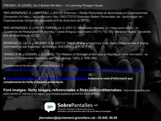 jbernabeu@ajuntament.granollers.cat - 93.842. 66.68
Font imatges: Getty Images, referenciades a flickr.com/jordibernabeu. Totes	
  les	
  fotograﬁes	
  han	
  
estat	
  extretes	
  d’internet	
  (si	
  en	
  alguns	
  casos	
  existeix	
  qualsevol	
  queixa	
  feu-­‐me-­‐la	
  arribar).	
  	
  
PRENSKY, M. (2006): Don’t Bother Me Mom ‐ I’m Learning. Paragon House.
REIG HERNÁNDEZ, D. y MARTÍNEZ, J. (2010): Entornos / Redes Personales de Aprendizaje en Organizaciones:
Compartim. En http://es.scribd.com/doc/34277315/Entornos‐Redes‐Personales‐de‐ Aprendizaje‐en‐
Organizaciones‐Compartim (accedido el 8 de diciembre de 2012).
REIG HERNÁNDEZ, D. y FRETES TORRUELLA, G. (2011): “Identidades digitales. Lí‐ mites poco claros”, en
Cuadernos de Pedagogía, 418. En http://www.dreig.eu/caparazon/2011/12/05/identidad‐digital/ (accedido
el 8 de diciembre de 2012).
SPARROW, B., LIU, J. y WEGNER, D. M. (2011): “Google effects on memory: Cog‐ nitive consequences of having
information at our fingertips”, en Science, 333 (6043), p. 776‐778.
YERKES, R. M. y DODSON, J. D. (1908): “The Relation of Strength of Stimulus to Rapidity of Habit‐formation”, en
Journal of Comparative Neurology and Psy‐ chology, 18(5), p. 459‐482.
Convivencia en la escuela. Convives Número 3.
http://convivenciaenlaescuela.es/wp-content/uploads/2013/06/Revista-CONVIVES-N_3-Abril-2013.pdf
	
  
A	
  www.sobrepantalles.net	
  i	
  www.slideshare.net/sobrepantalles	
  trobareu	
  la	
  resta	
  d’informació	
  que	
  
complementa	
  les	
  fonts	
  d’aquesta	
  presentació.	
  
 