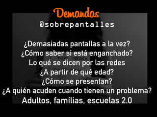 Demandas
@sobrepantalles
¿Demasiadas pantallas a la vez?
¿Cómo saber si está enganchado?
Lo qué se dicen por las redes
¿A partir de qué edad?
¿Cómo se presentan?
¿A quién acuden cuando tienen un problema?
Adultos, famílias, escuelas 2.0
 