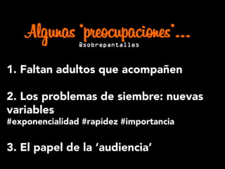 1. Faltan adultos que acompañen
2. Los problemas de siembre: nuevas
variables
#exponencialidad #rapidez #importancia
3. El papel de la ‘audiencia’
Algunas ‘preocupaciones’…@sobrepantalles
 