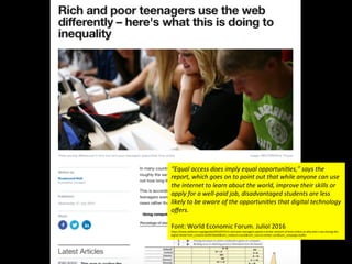 “Equal	
  access	
  does	
  imply	
  equal	
  opportuni:es,”	
  says	
  the	
  
report,	
  which	
  goes	
  on	
  to	
  point	
  out	
  that	
  while	
  anyone	
  can	
  use	
  
the	
  internet	
  to	
  learn	
  about	
  the	
  world,	
  improve	
  their	
  skills	
  or	
  
apply	
  for	
  a	
  well-­‐paid	
  job,	
  disadvantaged	
  students	
  are	
  less	
  
likely	
  to	
  be	
  aware	
  of	
  the	
  opportuni:es	
  that	
  digital	
  technology	
  
oﬀers.	
  
	
  
Font:	
  World	
  Economic	
  Forum.	
  Juliol	
  2016	
  	
  
h@ps://www.weforum.org/agenda/2016/07/rich-­‐and-­‐poor-­‐teenagers-­‐spend-­‐a-­‐similar-­‐amount-­‐of-­‐Jme-­‐online-­‐so-­‐why-­‐aren-­‐t-­‐we-­‐closing-­‐the-­‐
digital-­‐divide?utm_content=buﬀer46e60&utm_medium=social&utm_source=twi@er.com&utm_campaign=buﬀer	
  
 