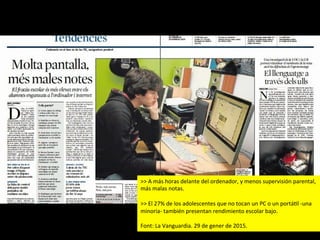 >>	
  A	
  más	
  horas	
  delante	
  del	
  ordenador,	
  y	
  menos	
  supervisión	
  parental,	
  
más	
  malas	
  notas.	
  	
  
	
  
>>	
  El	
  27%	
  de	
  los	
  adolescentes	
  que	
  no	
  tocan	
  un	
  PC	
  o	
  un	
  portáJl	
  -­‐una	
  
minoria-­‐	
  también	
  presentan	
  rendimiento	
  escolar	
  bajo.	
  
	
  
Font:	
  La	
  Vanguardia.	
  29	
  de	
  gener	
  de	
  2015.	
  
 