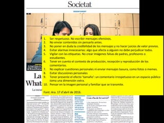 1.  Ser	
  respetuoso.	
  No	
  escribir	
  mensajes	
  ofensivos.	
  	
  
2.  No	
  enviar	
  contenidos	
  sin	
  pensarlo	
  antes.	
  	
  
3.  No	
  poner	
  en	
  duda	
  la	
  credibilidad	
  de	
  los	
  mensajes	
  y	
  no	
  hacer	
  juicios	
  de	
  valor	
  previos.	
  
4.  Evitar	
  alarmas	
  innecesarias:	
  algo	
  que	
  afecta	
  a	
  alguien	
  no	
  debe	
  perjudicar	
  todos.	
  	
  
5.  Vigilar	
  con	
  las	
  eJquetas.	
  No	
  crear	
  imágenes	
  falsas	
  de	
  padres,	
  profesores	
  o	
  
estudiantes.	
  	
  
6.  Tener	
  en	
  cuento	
  el	
  contexto	
  de	
  producción,	
  recepción	
  y	
  reproducción	
  de	
  los	
  
comentarios.	
  	
  
7.  No	
  explicar	
  cuesJones	
  personales	
  ni	
  enviar	
  mensajes	
  basura,	
  como	
  fotos	
  o	
  memes.	
  
8.  Evitar	
  discusiones	
  personales	
  	
  
9.  Tener	
  presente	
  el	
  efecto	
  ‘tamaño’:	
  un	
  comentario	
  irrespetuoso	
  en	
  un	
  espacio	
  público	
  
toma	
  una	
  dimensión	
  extra.	
  	
  
10.  Pensar	
  en	
  la	
  imagen	
  personal	
  y	
  familiar	
  que	
  se	
  transmite.	
  
	
  
Font:	
  Ara.	
  17	
  d’abril	
  de	
  2016.	
  
 