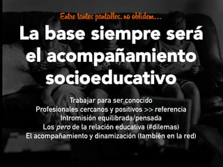 Entre tantes pantalles, no oblidem…
La base siempre será
el acompañamiento
socioeducativo
Trabajar para ser conocido
Profesionales cercanos y positivos >> referencia
Intromisión equilibrada/pensada
Los pero de la relación educativa (#dilemas)
El acompañamiento y dinamización (también en la red)
 
