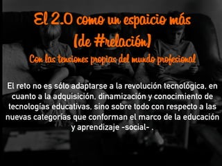 El 2.0 como un espaicio más
(de #relación)
Con las tensiones propias del mundo profesional
El reto no es sólo adaptarse a la revolución tecnológica, en
cuanto a la adquisición, dinamización y conocimiento de
tecnologías educativas, sino sobre todo con respecto a las
nuevas categorías que conforman el marco de la educación
y aprendizaje -social- .
 