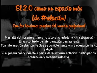 El 2.0 como un espacio más
(de #relación)
Con las tensiones propias del mundo profesional
Más allá del horario e itinerario laboral (ciudadano <> trabajador)
En un contexto de interconexión permanente
Con información abundante Que se complementa entre el espacio físico
y digital
Que genera conocimiento a partir de la experimentación, participación,
producción y creación colectiva.
 