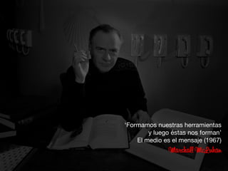 ‘Formamos nuestras herramientas 
y luego éstas nos forman’ 
El medio es el mensaje (1967)
Marshall McLuhan
 