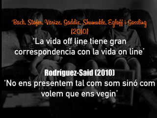 Back, Stofer, Varize, Gaddis, Shumukle, Egloff i Gossling
(2010)
‘La vida off line tiene gran
correspondencia con la vida on line’
	
  
Rodríguez-Said (2010)
‘No ens presentem tal com som sinó com
volem que ens vegin’
	
  
	
  
 