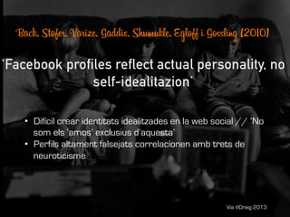 Via @Dreig 2013
•  Difícil crear identitats idealitzades en la web social // ‘No
som els ‘amos’ exclusius d’aquesta’
•  Perfils altament falsejats correlacionen amb trets de
neuroticisme
 