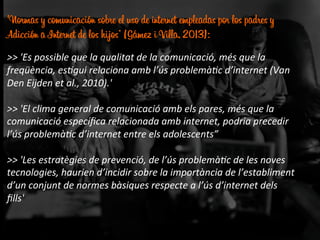 'Normas y comunicación sobre el uso de internet empleadas por los padres y
Adicción a Internet de los hijos’ (Gámez i Villa, 2013):
	
  
>>	
  'Es	
  possible	
  que	
  la	
  qualitat	
  de	
  la	
  comunicació,	
  més	
  que	
  la	
  
freqüència,	
  es:gui	
  relaciona	
  amb	
  l’ús	
  problemà:c	
  d’internet	
  (Van	
  
Den	
  Eijden	
  et	
  al.,	
  2010).'	
  	
  
	
  
>>	
  'El	
  clima	
  general	
  de	
  comunicació	
  amb	
  els	
  pares,	
  més	
  que	
  la	
  
comunicació	
  especíﬁca	
  relacionada	
  amb	
  internet,	
  podria	
  precedir	
  
l’ús	
  problemà:c	
  d’internet	
  entre	
  els	
  adolescents”	
  
	
  
>>	
  'Les	
  estratègies	
  de	
  prevenció,	
  de	
  l’ús	
  problemà:c	
  de	
  les	
  noves	
  
tecnologies,	
  haurien	
  d’incidir	
  sobre	
  la	
  importància	
  de	
  l’establiment	
  
d’un	
  conjunt	
  de	
  normes	
  bàsiques	
  respecte	
  a	
  l’ús	
  d’internet	
  dels	
  
ﬁlls'	
  	
  
 