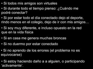 • Si todos mis amigos son virtuales
• Si durante todo el tiempo pienso: ¿Cuándo me
podré conectar?
• Si por estar todo el día conectado dejo el deporte,
rindo menos en el colegio, dejo de ir con mis amigos…
• Si soy muy diferente, e incluso opuesto en la red
que en la vida física
• Si en casa me genera muchas broncas
• Si no duermo por estar conectado
• Si no aprendo de los errores (el problema no es
equivocarse)
• Si estoy haciendo daño a a alguien, o participando
‘activamente’.
 