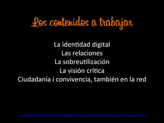 Los contenidos a trabajar
La	
  idenJdad	
  digital	
  
Las	
  relaciones	
  
La	
  sobreuJlización	
  
La	
  visión	
  críJca	
  
Ciudadanía	
  i	
  convivencia,	
  también	
  en	
  la	
  red	
  
	
  	
  
h@p://blogs.cccb.org/lab/arJcle_laprenentatge-­‐a-­‐la-­‐xarxa-­‐2-­‐entre-­‐laccio-­‐prevenJva-­‐i-­‐educaJva/	
  	
  
 