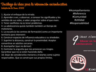 1.	
  Ajustar	
  el	
  enfoque	
  de	
  la	
  mirada.	
  
2.	
  Aprender	
  a	
  ver,	
  a	
  observar,	
  a	
  conocer	
  los	
  signiﬁcados	
  y	
  los	
  
senJdos	
  de	
  sus	
  vidas,	
  a	
  saber	
  preguntar	
  sobre	
  el	
  que	
  viven.	
  	
  
3.	
  Tener	
  conﬂictos	
  no	
  es	
  tener	
  problemas.	
  	
  
4.	
  La	
  adolescencia	
  quizás	
  también	
  también	
  un	
  Jempo	
  de	
  
malestares.	
  
5.	
  La	
  escuela	
  (o	
  los	
  centros	
  de	
  formación)	
  como	
  un	
  importante	
  
territorio	
  para	
  intervenir.	
  
6.	
  Construir	
  espacios	
  de	
  inﬂuencia	
  educaJva	
  a	
  su	
  alrededor.	
  
7.	
  Suprimir	
  la	
  distancia,	
  construir	
  la	
  proximidad.	
  Aceptar	
  
converJrse	
  en	
  adultos	
  cercanos.	
  	
  
8.	
  Acompañar	
  (que	
  no	
  derivar)	
  
9.	
  Controlar	
  la	
  angusJa	
  que	
  nos	
  provocan	
  sus	
  riesgos.	
  
GaranJzar	
  que	
  no	
  se	
  están	
  haciendo	
  daño.	
  
10.	
  Dejar	
  de	
  considerarlos	
  menores	
  y	
  tratarlos	
  como	
  sujetos	
  
responsables.	
  Que	
  se	
  construyan	
  sus	
  propios	
  límites.	
  
Decálogo de ideas para la intervención socioeducativa
(adaptación de Funes, 2010)
#Acompañamiento	
  
#Referencia	
  
#Comunidad	
  
#UJlidad	
  
#Responsabilidad	
  
 