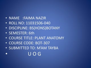 • NAME :FAIMA NAZIR
• ROLL NO: 11031506-040
• DISCIPLINE: BS(HONS)BOTANY
• SEMESTER: 6th
• COURSE TITLE: PLANT ANATOMY
• COURSE CODE: BOT-307
• SUBMITTED TO: M’AM TAYBA
• U O G
 