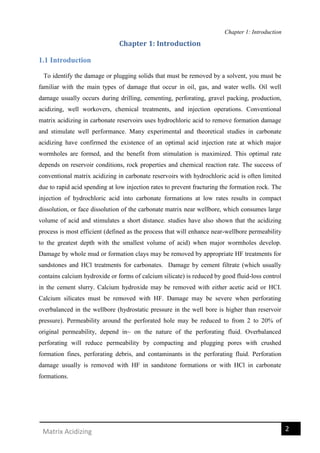 Chapter 1: Introduction
2Matrix Acidizing
Chapter 1: Introduction
1.1 Introduction
To identify the damage or plugging solids that must be removed by a solvent, you must be
familiar with the main types of damage that occur in oil, gas, and water wells. Oil well
damage usually occurs during drilling, cementing, perforating, gravel packing, production,
acidizing, well workovers, chemical treatments, and injection operations. Conventional
matrix acidizing in carbonate reservoirs uses hydrochloric acid to remove formation damage
and stimulate well performance. Many experimental and theoretical studies in carbonate
acidizing have confirmed the existence of an optimal acid injection rate at which major
wormholes are formed, and the benefit from stimulation is maximized. This optimal rate
depends on reservoir conditions, rock properties and chemical reaction rate. The success of
conventional matrix acidizing in carbonate reservoirs with hydrochloric acid is often limited
due to rapid acid spending at low injection rates to prevent fracturing the formation rock. The
injection of hydrochloric acid into carbonate formations at low rates results in compact
dissolution, or face dissolution of the carbonate matrix near wellbore, which consumes large
volume of acid and stimulates a short distance. studies have also shown that the acidizing
process is most efficient (defined as the process that will enhance near-wellbore permeability
to the greatest depth with the smallest volume of acid) when major wormholes develop.
Damage by whole mud or formation clays may be removed by appropriate HF treatments for
sandstones and HCl treatments for carbonates. Damage by cement filtrate (which usually
contains calcium hydroxide or forms of calcium silicate) is reduced by good fluid-loss control
in the cement slurry. Calcium hydroxide may be removed with either acetic acid or HCI.
Calcium silicates must be removed with HF. Damage may be severe when perforating
overbalanced in the wellbore (hydrostatic pressure in the well bore is higher than reservoir
pressure). Permeability around the perforated hole may be reduced to from 2 to 20% of
original permeability, depend in~ on the nature of the perforating fluid. Overbalanced
perforating will reduce permeability by compacting and plugging pores with crushed
formation fines, perforating debris, and contaminants in the perforating fluid. Perforation
damage usually is removed with HF in sandstone formations or with HCl in carbonate
formations.
 