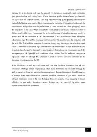 Chapter 1: Introduction
3Matrix Acidizing
Damage to a producing well can be caused by formation movement, scale formation
(precipitated solids, and casing leaks. Whole formation production (collapsed perforations)
can occur in weak or friable sands. This may be corrected by gravel packing or some other
method of effective sand control. Fines migration also can occur. Fines can move through the
reservoir and bridge at or near the perforations to cause in-situ filter cakes (plugging) inside
the large pores in the sand. When casing leaks occur, either incompatible formation waters or
drilling mud residues may contaminate the perforated interval. Casing leak damage usually is
treated with HF for sandstones or HCl for carbonates. If acid is bullheaded down tubing into
a formation, pipe dope and/or iron scale (mill scale) may be squeezed into the formation with
the acid. The first acid that enters the formation already may have spent itself on iron oxide
scales. Formations with either high concentration of iron minerals or low permeability and
abundant clay also can be damaged by acid injection. Formations can be damaged easily by
improper use of HF. Spent HF will precipitate silica, calcium fluoride, and other compounds,
especially when not enough HCl preflush is used to remove calcium carbonate in the
formation prior to pumping the HF.
Scale inhibitors can oil wet carbonates and corrosion inhibitor treatments can oil wet
sandstones. Damage cannot be prevented when these treatments are necessary to keep the
well in operation; however, some inhibitors cause more damage than others. Variable degrees
of damage have been observed in corrosion inhibitor treatments of gas wells. Atomized
nitrogen treatments seem to be less damaging than oil squeezes when injecting corrosion
inhibitors in gas wells. Sometimes severe damage may be corrected by using tested
solvent/surfactant wash treatments.
 